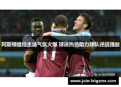 阿斯顿维拉主场气氛火爆 球迷热情助力球队迎战强敌 阿斯顿维拉主场气氛火爆 球迷热情助力球队迎战强敌