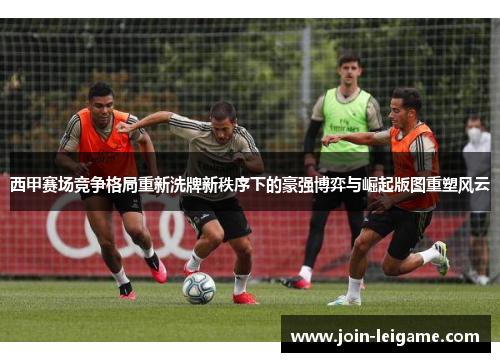 西甲赛场竞争格局重新洗牌新秩序下的豪强博弈与崛起版图重塑风云