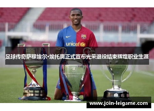 足球传奇萨穆埃尔·埃托奥正式宣布光荣退役结束辉煌职业生涯