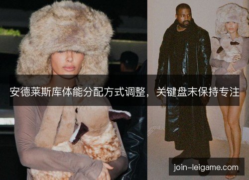 安德莱斯库体能分配方式调整,关键盘末保持专注 安德莱斯库体能分配方式调整,关键盘末保持专注